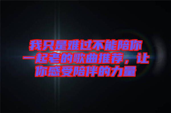 我只是難過不能陪你一起老的歌曲推薦，讓你感受陪伴的力量