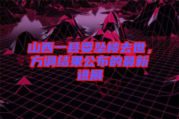 山西一縣委墜樓去世，方調(diào)結(jié)果公布的最新進展