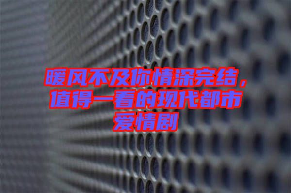 暖風(fēng)不及你情深完結(jié)，值得一看的現(xiàn)代都市愛情劇