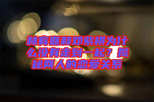 林宥嘉和鄧紫棋為什么沒(méi)有走到一起？揭秘兩人的戀愛(ài)關(guān)系