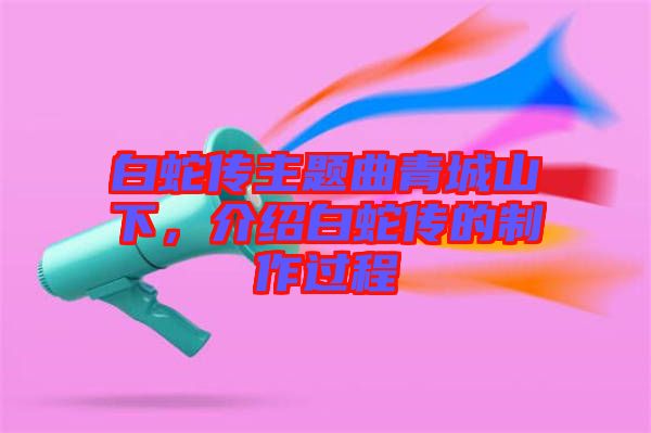 白蛇傳主題曲青城山下，介紹白蛇傳的制作過程