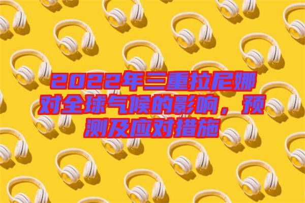 2022年三重拉尼娜對(duì)全球氣候的影響，預(yù)測(cè)及應(yīng)對(duì)措施