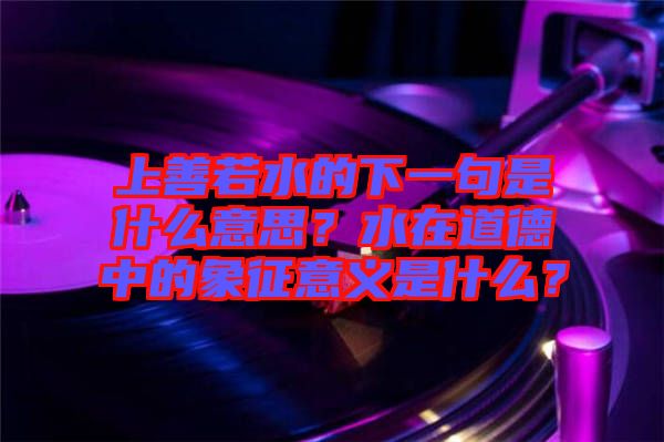 上善若水的下一句是什么意思？水在道德中的象征意義是什么？