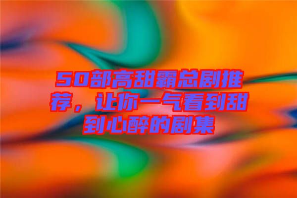 50部高甜霸總劇推薦，讓你一氣看到甜到心醉的劇集