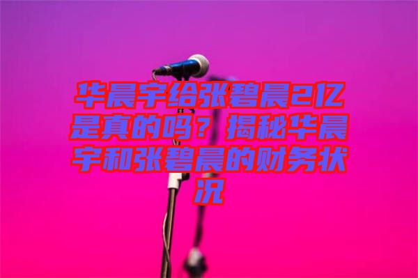 華晨宇給張碧晨2億是真的嗎？揭秘華晨宇和張碧晨的財務(wù)狀況