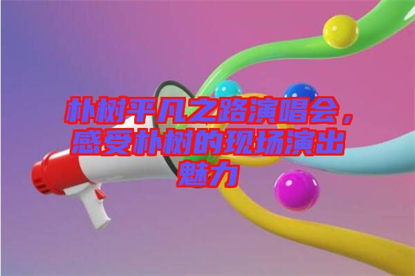 樸樹平凡之路演唱會，感受樸樹的現(xiàn)場演出魅力