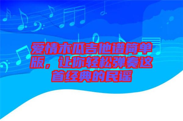 愛情木瓜吉他譜簡單版，讓你輕松彈奏這首經(jīng)典的民謠