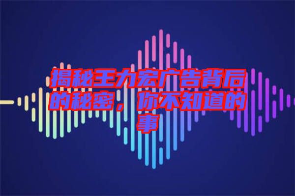 揭秘王力宏廣告背后的秘密，你不知道的事
