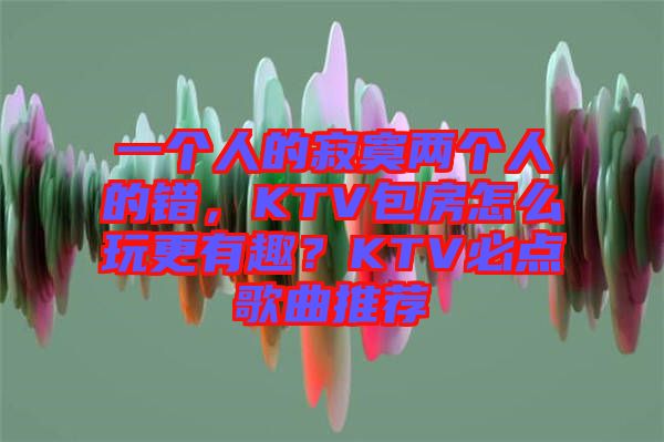 一個人的寂寞兩個人的錯，KTV包房怎么玩更有趣？KTV必點歌曲推薦