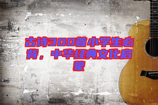 古詩(shī)300首小學(xué)生必背，中華經(jīng)典文化啟蒙