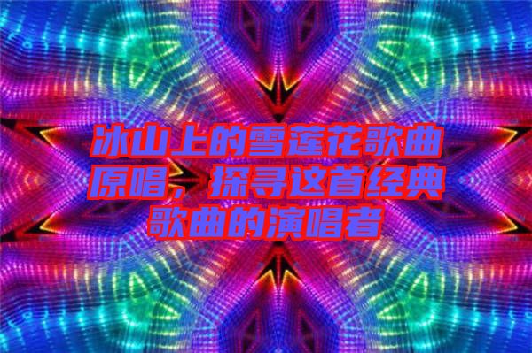 冰山上的雪蓮花歌曲原唱，探尋這首經(jīng)典歌曲的演唱者