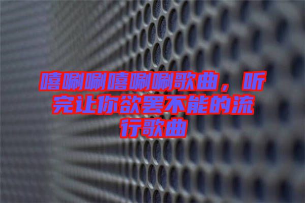 嘻唰唰嘻唰唰歌曲，聽(tīng)完讓你欲罷不能的流行歌曲
