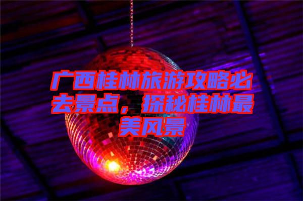 廣西桂林旅游攻略必去景點(diǎn)，探秘桂林最美風(fēng)景