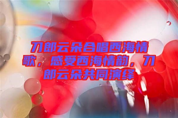 刀郎云朵合唱西海情歌，感受西海情韻，刀郎云朵共同演繹