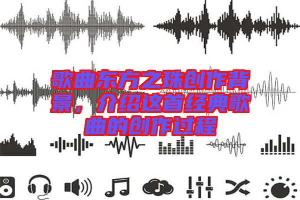 歌曲東方之珠創(chuàng)作背景，介紹這首經(jīng)典歌曲的創(chuàng)作過程