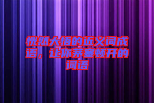 恍然大悟的近義詞成語，讓你茅塞頓開的詞語