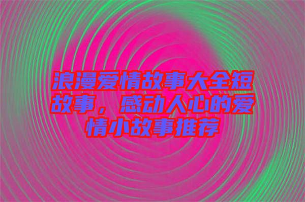 浪漫愛情故事大全短故事，感動(dòng)人心的愛情小故事推薦