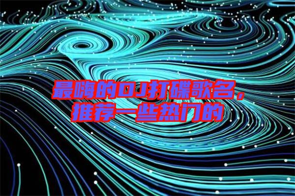 最嗨的DJ打碟歌名，推薦一些熱門的