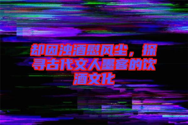 卻因濁酒慰風(fēng)塵，探尋古代文人墨客的飲酒文化