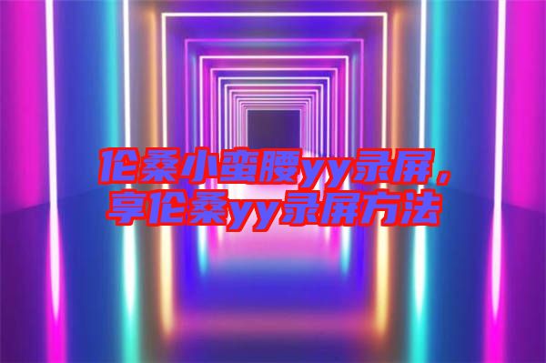 倫桑小蠻腰yy錄屏，享倫桑yy錄屏方法
