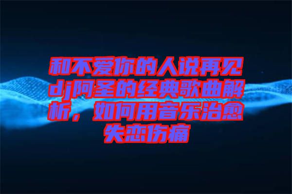 和不愛你的人說再見dj阿圣的經(jīng)典歌曲解析，如何用音樂治愈失戀傷痛