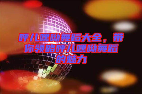 呼兒嘿呦舞蹈大全，帶你領(lǐng)略呼兒嘿呦舞蹈的魅力