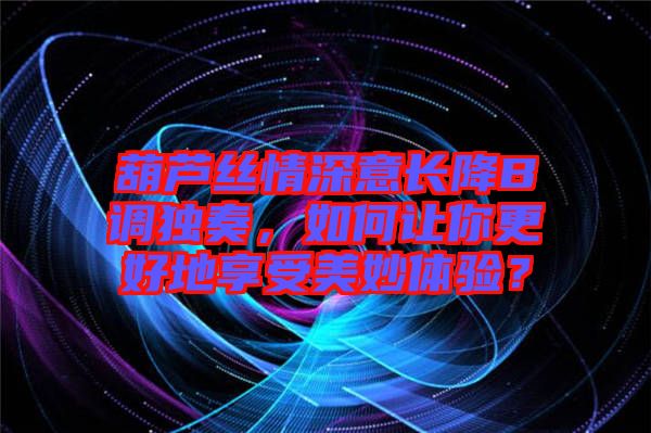 葫蘆絲情深意長降B調(diào)獨(dú)奏，如何讓你更好地享受美妙體驗(yàn)？