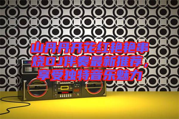 山丹丹開花紅艷艷串燒DJ伴奏最新推薦，享受獨(dú)特音樂魅力