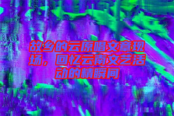 故鄉(xiāng)的云原唱文章現(xiàn)場，回憶云南文藝活動的精瞬間