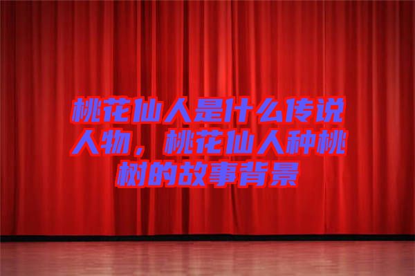 桃花仙人是什么傳說人物，桃花仙人種桃樹的故事背景