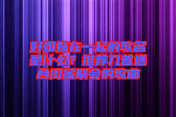 好姐妹在一起的歌名是什么？推薦幾首適合閨蜜聚會(huì)的歌曲