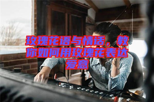 玫瑰花語(yǔ)與情話，教你如何用玫瑰花表達(dá)愛(ài)意