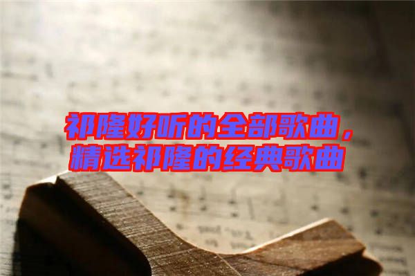 祁隆好聽(tīng)的全部歌曲，精選祁隆的經(jīng)典歌曲