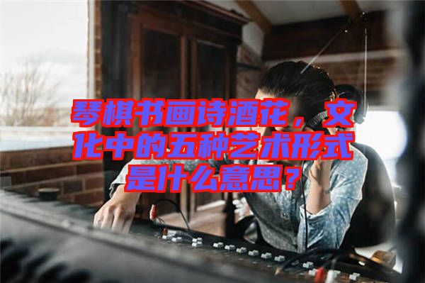 琴棋書畫詩酒花，文化中的五種藝術(shù)形式是什么意思？