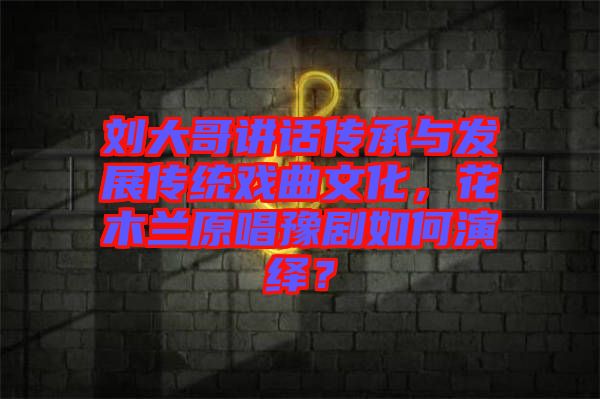 劉大哥講話傳承與發(fā)展傳統(tǒng)戲曲文化，花木蘭原唱豫劇如何演繹？