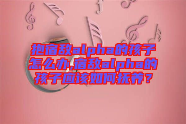 抱宿敵alpha的孩子怎么辦,宿敵alpha的孩子應(yīng)該如何撫養(yǎng)？