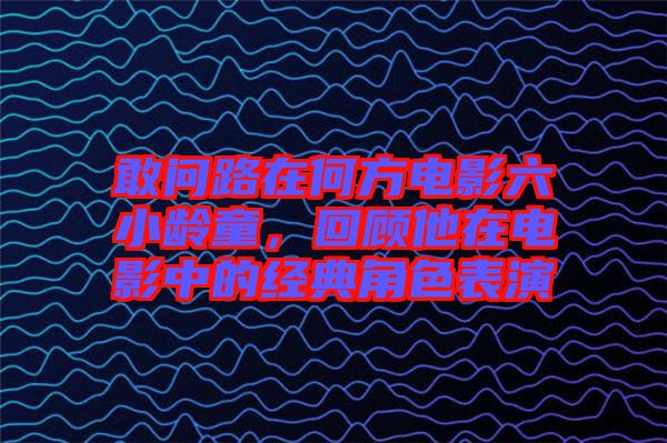 敢問路在何方電影六小齡童，回顧他在電影中的經(jīng)典角色表演