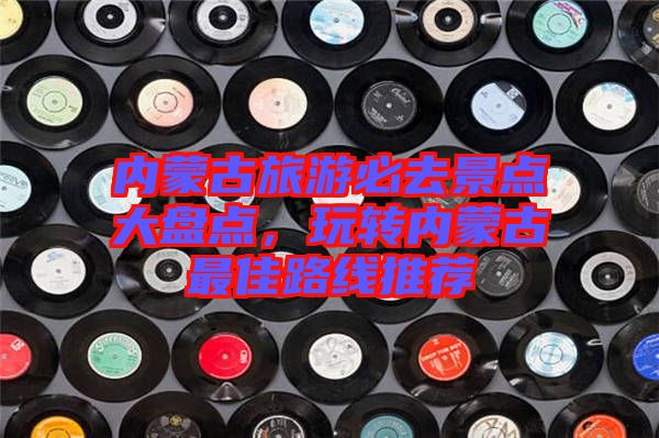 內(nèi)蒙古旅游必去景點大盤點，玩轉(zhuǎn)內(nèi)蒙古最佳路線推薦