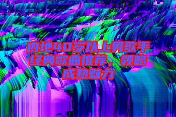內(nèi)地40歲以上男歌手經(jīng)典歌曲推薦，領(lǐng)略成熟魅力