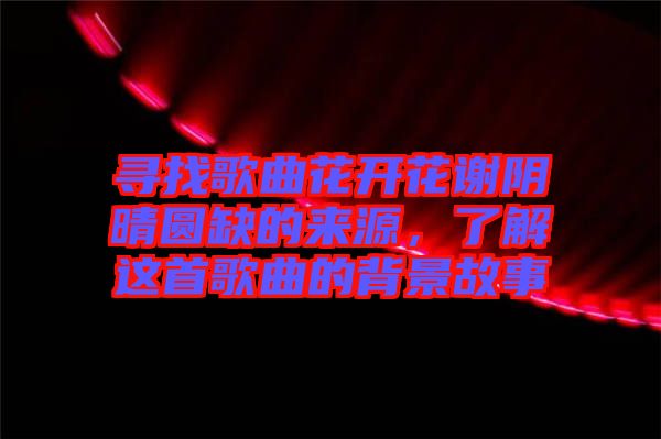 尋找歌曲花開花謝陰晴圓缺的來源，了解這首歌曲的背景故事