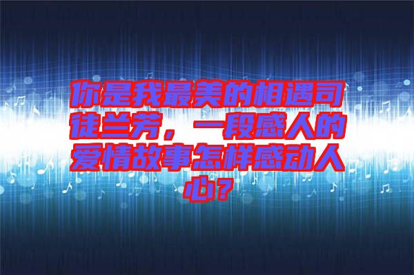 你是我最美的相遇司徒蘭芳，一段感人的愛情故事怎樣感動(dòng)人心？