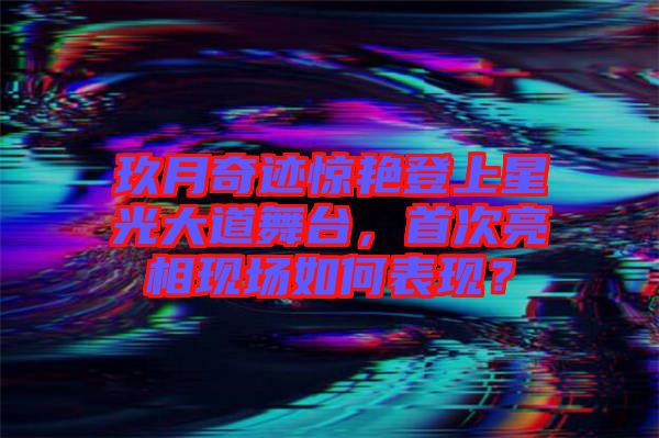 玖月奇跡驚艷登上星光大道舞臺，首次亮相現(xiàn)場如何表現(xiàn)？
