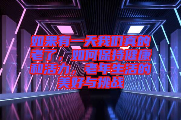 如果有一天我們真的老了，如何保持健康和活力，老年生活的美好與挑戰(zhàn)