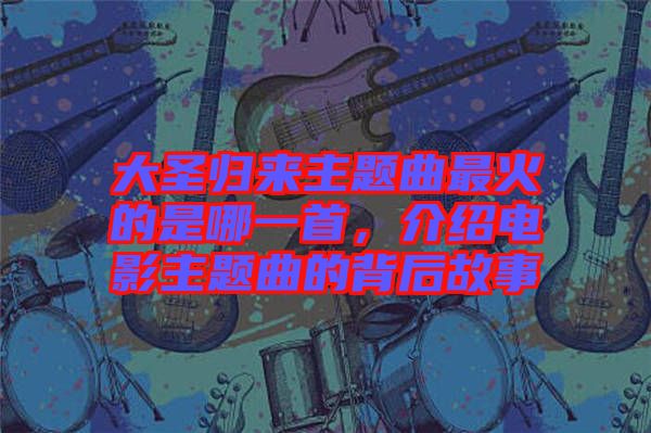 大圣歸來主題曲最火的是哪一首，介紹電影主題曲的背后故事