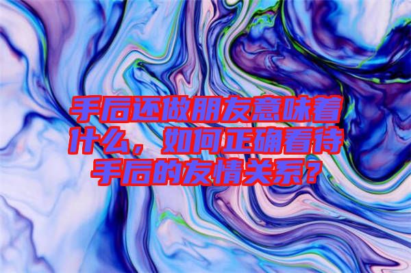 手后還做朋友意味著什么，如何正確看待手后的友情關(guān)系？