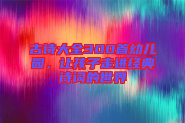 古詩大全300首幼兒園，讓孩子走進(jìn)經(jīng)典詩詞的世界
