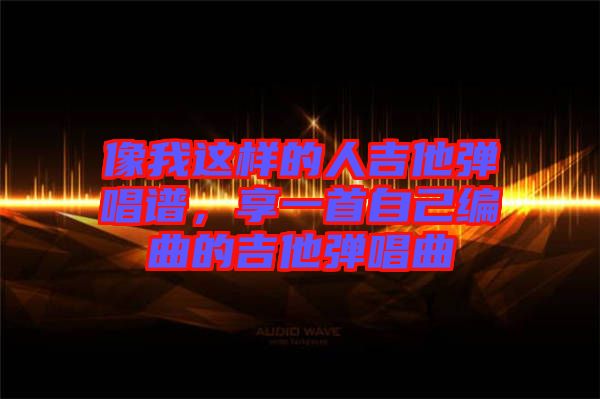像我這樣的人吉他彈唱譜，享一首自己編曲的吉他彈唱曲