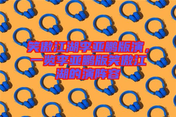 笑傲江湖李亞鵬版演，一覽李亞鵬版笑傲江湖的演陣容
