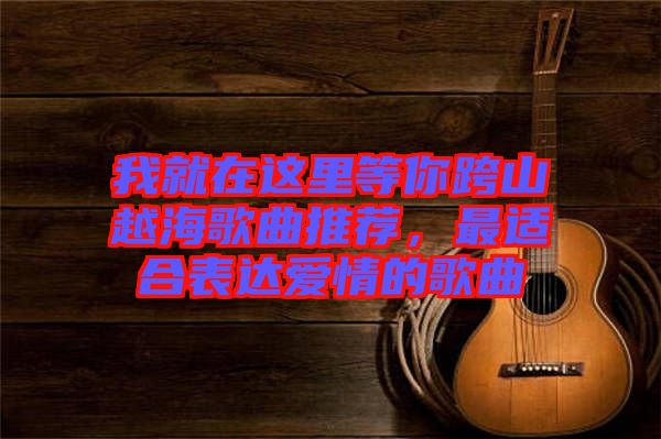 我就在這里等你跨山越海歌曲推薦，最適合表達愛情的歌曲