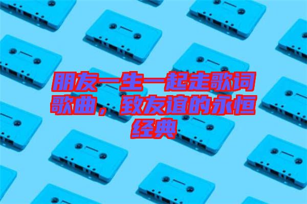 朋友一生一起走歌詞歌曲，致友誼的永恒經(jīng)典